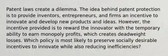 Patent laws create a dilemma. The idea behind patent protection is to provide inventors, entrepreneurs, and firms an incentive to innovate and develop new products and ideas. However, the incentive provided is to reward the innovator with the temporary ability to earn monopoly profits, which creates deadweight losses. Which policy is most likely to preserve socially desirable incentives to innovate while also reducing inefficiencies?