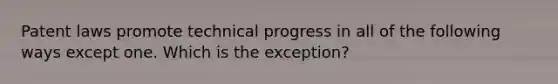 Patent laws promote technical progress in all of the following ways except one. Which is the exception?