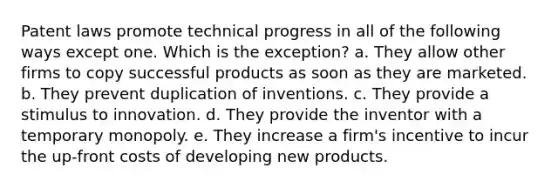 Patent laws promote technical progress in all of the following ways except one. Which is the exception? a. They allow other firms to copy successful products as soon as they are marketed. b. They prevent duplication of inventions. c. They provide a stimulus to innovation. d. They provide the inventor with a temporary monopoly. e. They increase a firm's incentive to incur the up-front costs of developing new products.