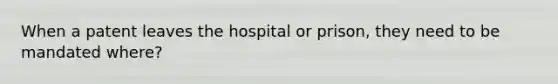 When a patent leaves the hospital or prison, they need to be mandated where?