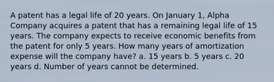 A patent has a legal life of 20 years. On January 1, Alpha Company acquires a patent that has a remaining legal life of 15 years. The company expects to receive economic benefits from the patent for only 5 years. How many years of amortization expense will the company have? a. 15 years b. 5 years c. 20 years d. Number of years cannot be determined.