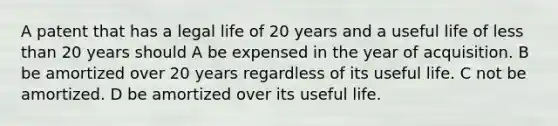 A patent that has a legal life of 20 years and a useful life of less than 20 years should A be expensed in the year of acquisition. B be amortized over 20 years regardless of its useful life. C not be amortized. D be amortized over its useful life.