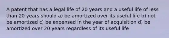 A patent that has a legal life of 20 years and a useful life of <a href='https://www.questionai.com/knowledge/k7BtlYpAMX-less-than' class='anchor-knowledge'>less than</a> 20 years should a) be amortized over its useful life b) not be amortized c) be expensed in the year of acquisition d) be amortized over 20 years regardless of its useful life