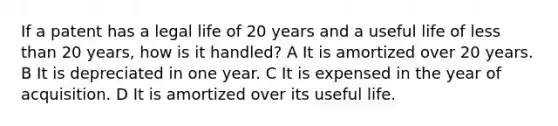 If a patent has a legal life of 20 years and a useful life of less than 20 years, how is it handled? A It is amortized over 20 years. B It is depreciated in one year. C It is expensed in the year of acquisition. D It is amortized over its useful life.