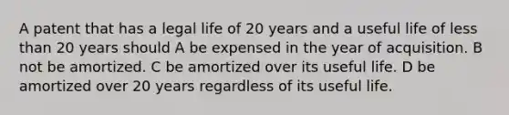 A patent that has a legal life of 20 years and a useful life of less than 20 years should A be expensed in the year of acquisition. B not be amortized. C be amortized over its useful life. D be amortized over 20 years regardless of its useful life.