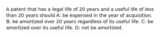 A patent that has a legal life of 20 years and a useful life of <a href='https://www.questionai.com/knowledge/k7BtlYpAMX-less-than' class='anchor-knowledge'>less than</a> 20 years should A: be expensed in the year of acquisition. B: be amortized over 20 years regardless of its useful life. C: be amortized over its useful life. D: not be amortized.