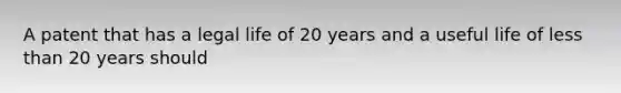 A patent that has a legal life of 20 years and a useful life of less than 20 years should