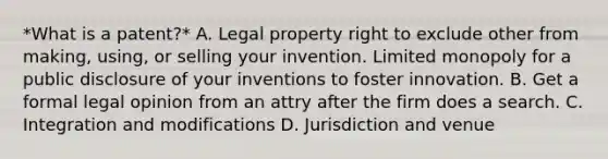 *What is a patent?* A. Legal property right to exclude other from making, using, or selling your invention. Limited monopoly for a public disclosure of your inventions to foster innovation. B. Get a formal legal opinion from an attry after the firm does a search. C. Integration and modifications D. Jurisdiction and venue