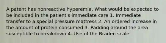 A patent has nonreactive hyperemia. What would be expected to be included in the patient's immediate care 1. Immediate transfer to a special pressure mattress 2. An ordered increase in the amount of protein consumed 3. Padding around the area susceptible to breakdown 4. Use of the Braden scale