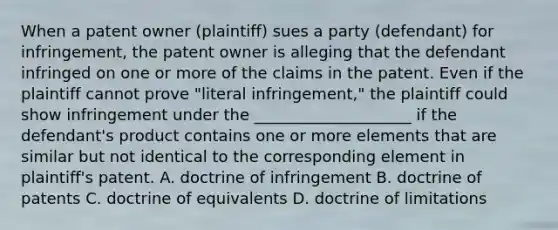 When a patent owner (plaintiff) sues a party (defendant) for infringement, the patent owner is alleging that the defendant infringed on one or more of the claims in the patent. Even if the plaintiff cannot prove "literal infringement," the plaintiff could show infringement under the ____________________ if the defendant's product contains one or more elements that are similar but not identical to the corresponding element in plaintiff's patent. A. doctrine of infringement B. doctrine of patents C. doctrine of equivalents D. doctrine of limitations