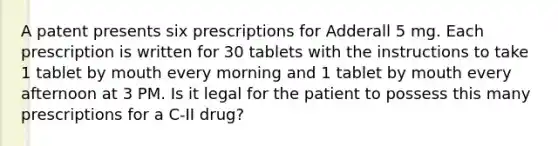 A patent presents six prescriptions for Adderall 5 mg. Each prescription is written for 30 tablets with the instructions to take 1 tablet by mouth every morning and 1 tablet by mouth every afternoon at 3 PM. Is it legal for the patient to possess this many prescriptions for a C-II drug?