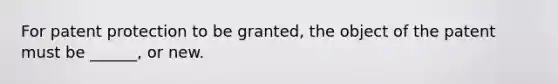 For patent protection to be granted, the object of the patent must be ______, or new.