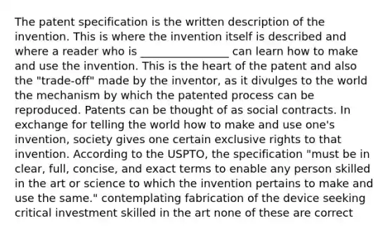 The patent specification is the written description of the invention. This is where the invention itself is described and where a reader who is ________________ can learn how to make and use the invention. This is the heart of the patent and also the "trade-off" made by the inventor, as it divulges to the world the mechanism by which the patented process can be reproduced. Patents can be thought of as social contracts. In exchange for telling the world how to make and use one's invention, society gives one certain exclusive rights to that invention. According to the USPTO, the specification "must be in clear, full, concise, and exact terms to enable any person skilled in the art or science to which the invention pertains to make and use the same." contemplating fabrication of the device seeking critical investment skilled in the art none of these are correct