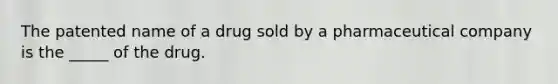 The patented name of a drug sold by a pharmaceutical company is the _____ of the drug.