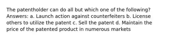 The patentholder can do all but which one of the following? Answers: a. Launch action against counterfeiters b. License others to utilize the patent c. Sell the patent d. Maintain the price of the patented product in numerous markets