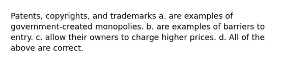 Patents, copyrights, and trademarks a. are examples of government-created monopolies. b. are examples of barriers to entry. c. allow their owners to charge higher prices. d. All of the above are correct.