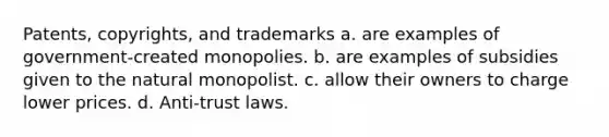 Patents, copyrights, and trademarks a. are examples of government-created monopolies. b. are examples of subsidies given to the natural monopolist. c. allow their owners to charge lower prices. d. Anti-trust laws.