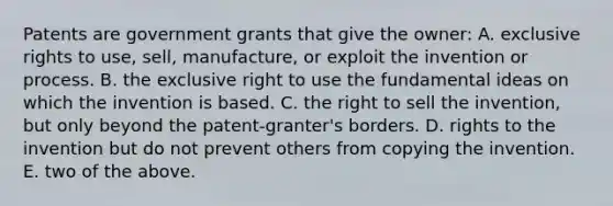 Patents are government grants that give the owner: A. exclusive rights to use, sell, manufacture, or exploit the invention or process. B. the exclusive right to use the fundamental ideas on which the invention is based. C. the right to sell the invention, but only beyond the patent-granter's borders. D. rights to the invention but do not prevent others from copying the invention. E. two of the above.