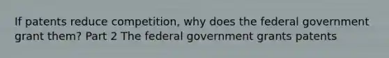 If patents reduce​ competition, why does the federal government grant​ them? Part 2 The federal government grants patents