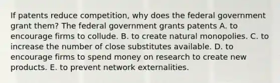 If patents reduce​ competition, why does the federal government grant​ them? The federal government grants patents A. to encourage firms to collude. B. to create natural monopolies. C. to increase the number of close substitutes available. D. to encourage firms to spend money on research to create new products. E. to prevent network externalities.