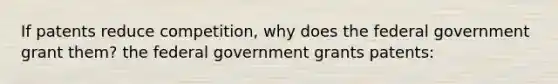 If patents reduce competition, why does the federal government grant them? the federal government grants patents: