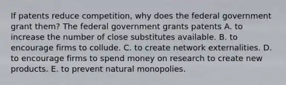 If patents reduce​ competition, why does the federal government grant​ them? The federal government grants patents A. to increase the number of close substitutes available. B. to encourage firms to collude. C. to create network externalities. D. to encourage firms to spend money on research to create new products. E. to prevent natural monopolies.