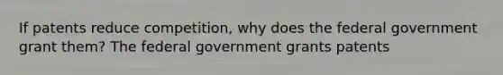 If patents reduce competition, why does the federal government grant them? The federal government grants patents