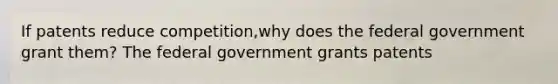 If patents reduce ​competition,why does the federal government grant ​them? The federal government grants patents