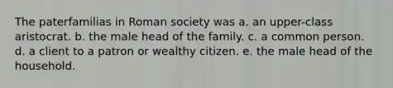 The paterfamilias in Roman society was a. an upper-class aristocrat. b. the male head of the family. c. a common person. d. a client to a patron or wealthy citizen. e. the male head of the household.