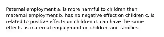 Paternal employment a. is more harmful to children than maternal employment b. has no negative effect on children c. is related to positive effects on children d. can have the same effects as maternal employment on children and families