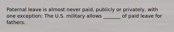 Paternal leave is almost never paid, publicly or privately, with one exception: The U.S. military allows _______ of paid leave for fathers.