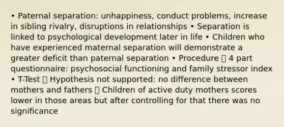 • Paternal separation: unhappiness, conduct problems, increase in sibling rivalry, disruptions in relationships • Separation is linked to psychological development later in life • Children who have experienced maternal separation will demonstrate a greater deficit than paternal separation • Procedure  4 part questionnaire: psychosocial functioning and family stressor index • T-Test  Hypothesis not supported: no difference between mothers and fathers  Children of active duty mothers scores lower in those areas but after controlling for that there was no significance