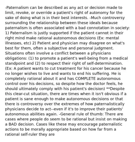 -Paternalism can be described as any act or decision made to limit, revoke, or override a patient's right of autonomy for the sake of doing what is in their best interests. -Much controversy surrounding the relationship between these ideals because paternalism is often associated with a bad connotation in society: 1) Paternalism is justly supported if the patient cannot in their right mind make rational autonomous decisions (Ex: mental illnesses, etc) 2) Patient and physician may disagree on what's best for them, often a subjective and personal judgment. Situations often involve a conflict between a physicians obligations: (1) to promote a patient's well-being from a medical standpoint and (2) to respect their right of self-determination. (Ex: A patient wants to cut treatment for his cancer because he no longer wishes to live and wants to end his suffering. He is completely rational about it and has COMPLETE autonomous control over his decisions, so despite how the doctor feels, he should ultimately comply with his patient's decision) **Despite this clear-cut situation, there are times when it isn't obvious if a patient is sane enough to make autonomous decisions or that there is controversy over the extremes of how paternalistically physicians decide to act--even if it's to improve their patients' autonomous abilities again. -General rule of thumb: There are cases where people do seem to be rational but insist on making a BAD decision. Cases like these may encourage paternalistic actions to be morally appropriate based on how far from a rational self-ruler they are