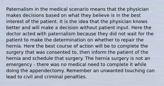 Paternalism in the medical scenario means that the physician makes decisions based on what they believe is in the best interest of the patient. It is the idea that the physician knows better and will make a decision without patient input. Here the doctor acted with paternalism because they did not wait for the patient to make the determination on whether to repair the hernia. Here the best course of action will be to complete the surgery that was consented to, then inform the patient of the hernia and schedule that surgery. The hernia surgery is not an emergency - there was no medical need to complete it while doing the appendectomy. Remember an unwanted touching can lead to civil and criminal penalties.