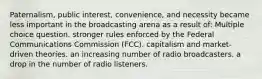 Paternalism, public interest, convenience, and necessity became less important in the broadcasting arena as a result of: Multiple choice question. stronger rules enforced by the Federal Communications Commission (FCC). capitalism and market-driven theories. an increasing number of radio broadcasters. a drop in the number of radio listeners.