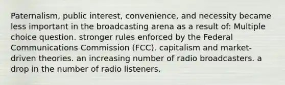 Paternalism, public interest, convenience, and necessity became less important in the broadcasting arena as a result of: Multiple choice question. stronger rules enforced by the Federal Communications Commission (FCC). capitalism and market-driven theories. an increasing number of radio broadcasters. a drop in the number of radio listeners.