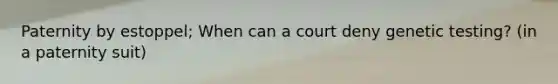 Paternity by estoppel; When can a court deny genetic testing? (in a paternity suit)