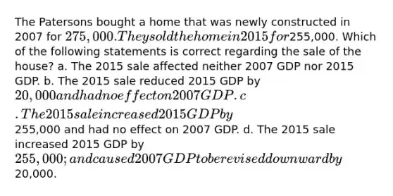 The Patersons bought a home that was newly constructed in 2007 for 275,000. They sold the home in 2015 for255,000. Which of the following statements is correct regarding the sale of the house? a. The 2015 sale affected neither 2007 GDP nor 2015 GDP. b. The 2015 sale reduced 2015 GDP by 20,000 and had no effect on 2007 GDP. c. The 2015 sale increased 2015 GDP by255,000 and had no effect on 2007 GDP. d. The 2015 sale increased 2015 GDP by 255,000; and caused 2007 GDP to be revised downward by20,000.