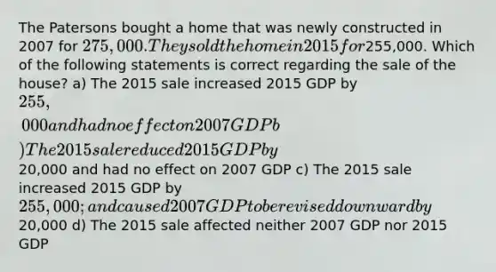 The Patersons bought a home that was newly constructed in 2007 for 275,000. They sold the home in 2015 for255,000. Which of the following statements is correct regarding the sale of the house? a) The 2015 sale increased 2015 GDP by 255,000 and had no effect on 2007 GDP b) The 2015 sale reduced 2015 GDP by20,000 and had no effect on 2007 GDP c) The 2015 sale increased 2015 GDP by 255,000; and caused 2007 GDP to be revised downward by20,000 d) The 2015 sale affected neither 2007 GDP nor 2015 GDP