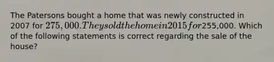 The Patersons bought a home that was newly constructed in 2007 for 275,000. They sold the home in 2015 for255,000. Which of the following statements is correct regarding the sale of the house?