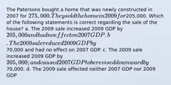 The Patersons bought a home that was newly constructed in 2007 for 275,000. They sold the home in 2009 for205,000. Which of the following statements is correct regarding the sale of the house? a. The 2009 sale increased 2009 GDP by 205,000 and had no effect on 2007 GDP. b. The 2009 sale reduced 2009 GDP by70,000 and had no effect on 2007 GDP. c. The 2009 sale increased 2009 GDP by 205,000; and caused 2007 GDP to be revised downward by70,000. d. The 2009 sale affected neither 2007 GDP nor 2009 GDP