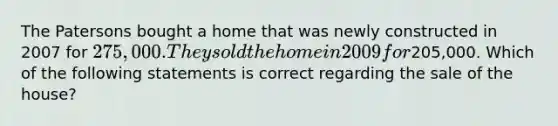 The Patersons bought a home that was newly constructed in 2007 for 275,000. They sold the home in 2009 for205,000. Which of the following statements is correct regarding the sale of the house?