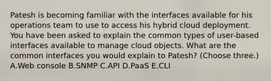 Patesh is becoming familiar with the interfaces available for his operations team to use to access his hybrid cloud deployment. You have been asked to explain the common types of user-based interfaces available to manage cloud objects. What are the common interfaces you would explain to Patesh? (Choose three.) A.Web console B.SNMP C.API D.PaaS E.CLI