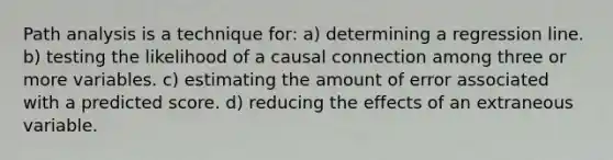 Path analysis is a technique for: a) determining a regression line. b) testing the likelihood of a causal connection among three or more variables. c) estimating the amount of error associated with a predicted score. d) reducing the effects of an extraneous variable.