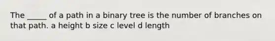 The _____ of a path in a binary tree is the number of branches on that path. a height b size c level d length