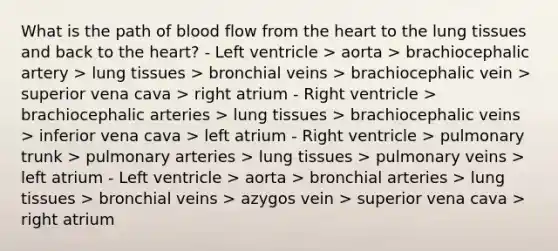 What is the path of blood flow from <a href='https://www.questionai.com/knowledge/kya8ocqc6o-the-heart' class='anchor-knowledge'>the heart</a> to the lung tissues and back to the heart? - Left ventricle > aorta > brachiocephalic artery > lung tissues > bronchial veins > brachiocephalic vein > superior vena cava > right atrium - Right ventricle > brachiocephalic arteries > lung tissues > brachiocephalic veins > inferior vena cava > left atrium - Right ventricle > pulmonary trunk > pulmonary arteries > lung tissues > pulmonary veins > left atrium - Left ventricle > aorta > bronchial arteries > lung tissues > bronchial veins > azygos vein > superior vena cava > right atrium