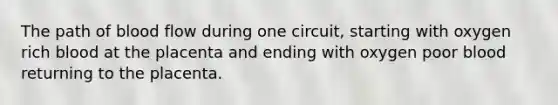 The path of blood flow during one circuit, starting with oxygen rich blood at the placenta and ending with oxygen poor blood returning to the placenta.