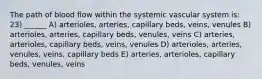 The path of blood flow within the systemic vascular system is: 23) ______ A) arterioles, arteries, capillary beds, veins, venules B) arterioles, arteries, capillary beds, venules, veins C) arteries, arterioles, capillary beds, veins, venules D) arterioles, arteries, venules, veins, capillary beds E) arteries, arterioles, capillary beds, venules, veins