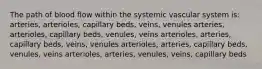 The path of blood flow within the systemic vascular system is: arteries, arterioles, capillary beds, veins, venules arteries, arterioles, capillary beds, venules, veins arterioles, arteries, capillary beds, veins, venules arterioles, arteries, capillary beds, venules, veins arterioles, arteries, venules, veins, capillary beds