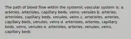 The path of blood flow within the systemic vascular system is: a. arteries, arterioles, capillary beds, veins, venules b. arteries, arterioles, capillary beds, venules, veins c. arterioles, arteries, capillary beds, venules, veins d. arterioles, arteries, capillary beds, veins, venules e. arterioles, arteries, venules, veins, capillary beds